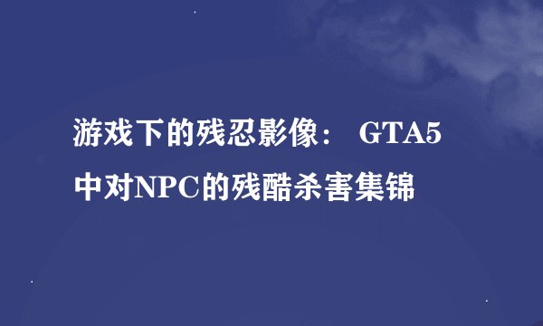 游戏下的残忍影像： GTA5 中对NPC的残酷杀害集锦