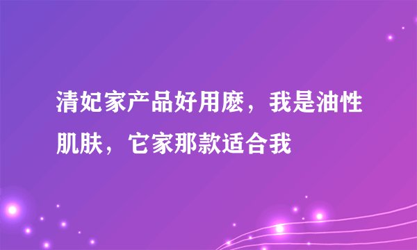 清妃家产品好用麽，我是油性肌肤，它家那款适合我