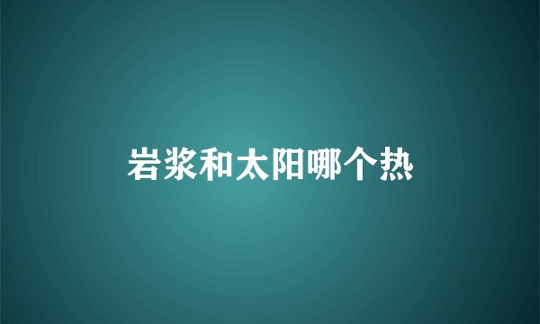 岩浆和太阳哪个热