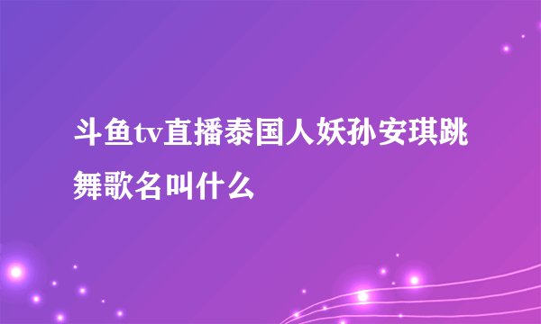 斗鱼tv直播泰国人妖孙安琪跳舞歌名叫什么