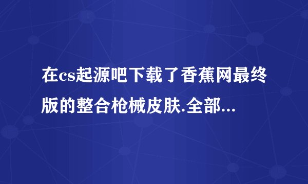 在cs起源吧下载了香蕉网最终版的整合枪械皮肤.全部覆盖到cstrike文件夹了,进入游戏后读取地图完成时报错