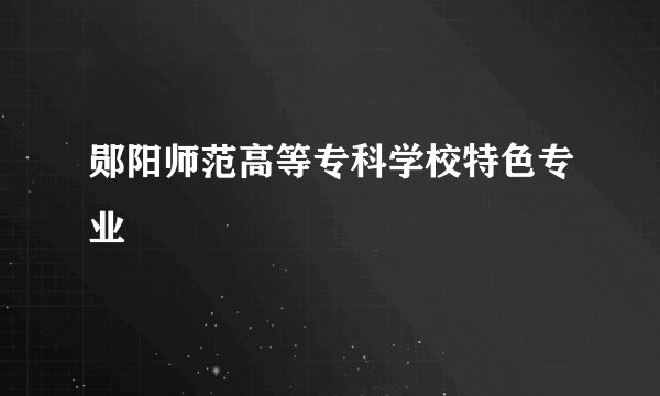 郧阳师范高等专科学校特色专业