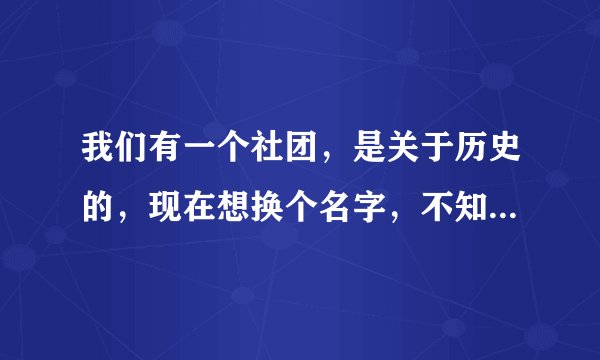 我们有一个社团，是关于历史的，现在想换个名字，不知道大家有没有好的建议。