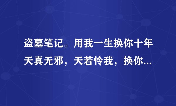 盗墓笔记。用我一生换你十年天真无邪，天若怜我，换你回眸一眼，这是残句…记不太清这句了，谁知道完整的