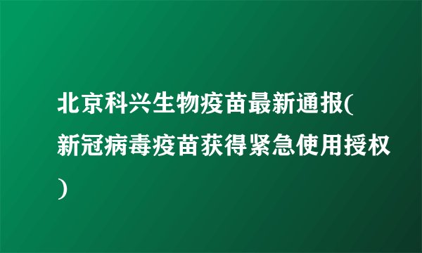 北京科兴生物疫苗最新通报(新冠病毒疫苗获得紧急使用授权)