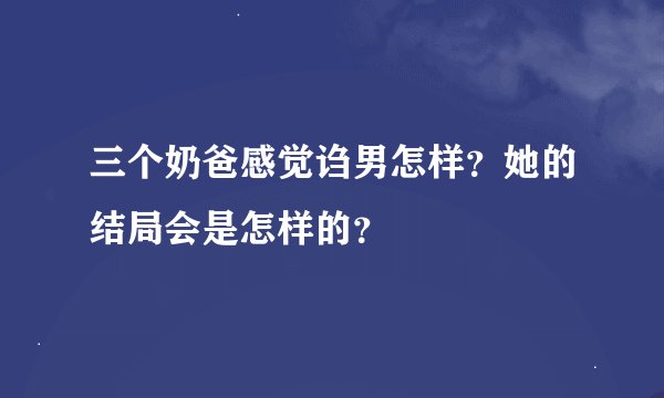 三个奶爸感觉诌男怎样？她的结局会是怎样的？