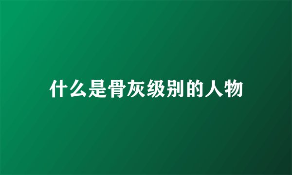 什么是骨灰级别的人物