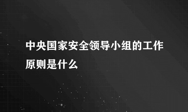 中央国家安全领导小组的工作原则是什么