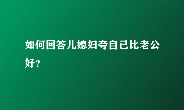 如何回答儿媳妇夸自己比老公好？