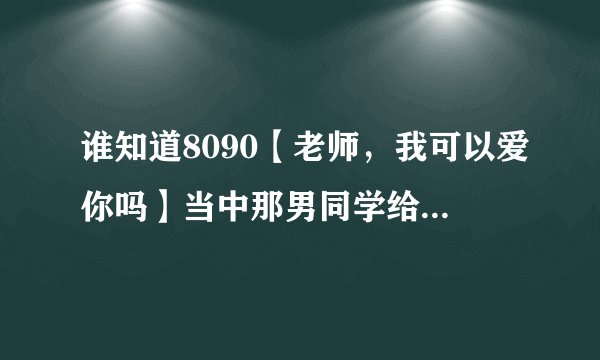 谁知道8090【老师，我可以爱你吗】当中那男同学给老师唱的那首歌？