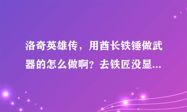 洛奇英雄传，用酋长铁锤做武器的怎么做啊？去铁匠没显示有武器可做的。为什么啊？我玩的是伊菲25级了。