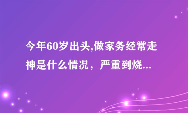 今年60岁出头,做家务经常走神是什么情况，严重到烧电水壶把水壶坐煤气灶上，甚至把煤气灶点然都无意识？