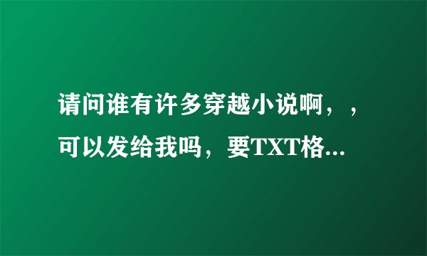 请问谁有许多穿越小说啊，，可以发给我吗，要TXT格式的哦，谢谢啦，我的邮箱是153808845@QQ.COM,鞠躬