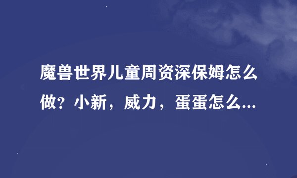 魔兽世界儿童周资深保姆怎么做？小新，威力，蛋蛋怎么来的阿？