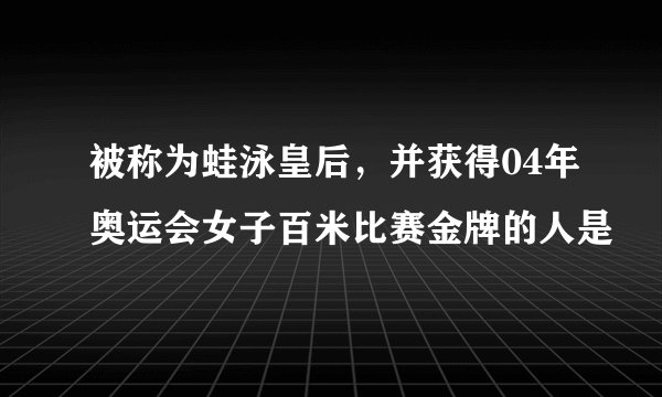 被称为蛙泳皇后，并获得04年奥运会女子百米比赛金牌的人是