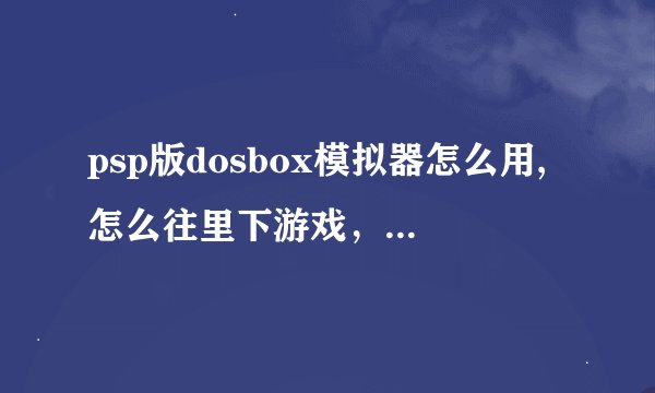 psp版dosbox模拟器怎么用,怎么往里下游戏，我想下一个仙剑奇侠传，可是psp桌面上只有dosbox的图标，没游戏