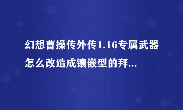 幻想曹操传外传1.16专属武器怎么改造成镶嵌型的拜托了各位 谢谢