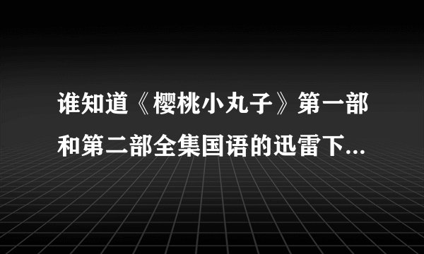 谁知道《樱桃小丸子》第一部和第二部全集国语的迅雷下载地址。不要电骡的。