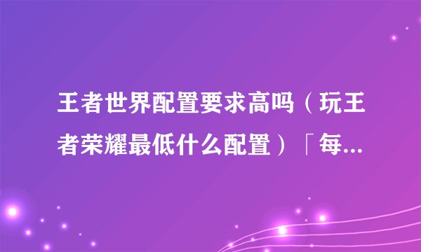 王者世界配置要求高吗（玩王者荣耀最低什么配置）「每日一条」