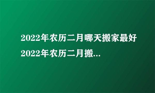 2022年农历二月哪天搬家最好2022年农历二月搬家黄道吉日有哪些_百度知 ...