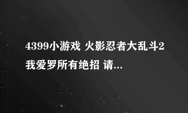 4399小游戏 火影忍者大乱斗2我爱罗所有绝招 请给我介绍介绍比如：沙暴送葬后退2秒再按前进再按集气