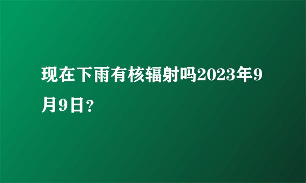 现在下雨有核辐射吗2023年9月9日？