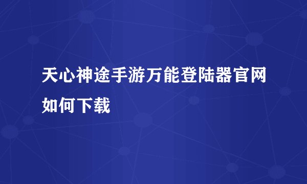 天心神途手游万能登陆器官网如何下载