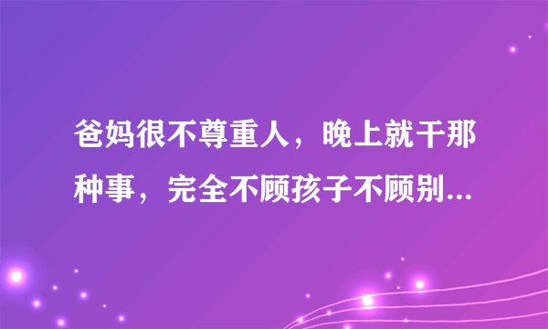 爸妈很不尊重人,晚上就干那种事,完全不顾孩子不顾别人!让我别看他们,和地震一样,白天也那个,有一?