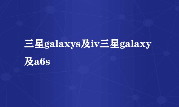 三星galaxys及iv三星galaxy及a6s
