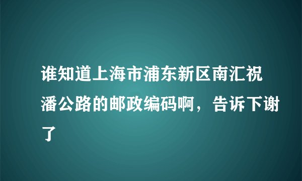 谁知道上海市浦东新区南汇祝潘公路的邮政编码啊，告诉下谢了