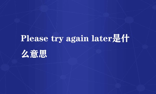 Please try again later是什么意思
