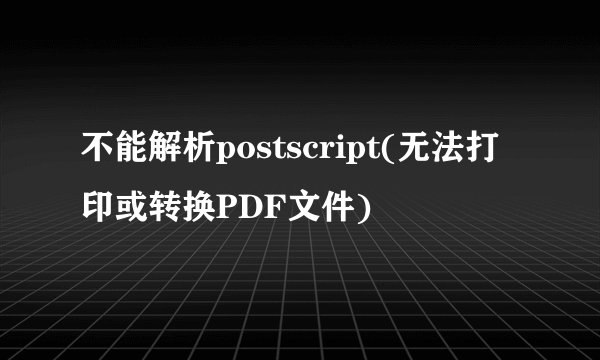 不能解析postscript(无法打印或转换PDF文件)