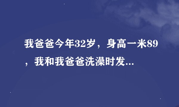 我爸爸今年32岁，身高一米89，我和我爸爸洗澡时发现，为什么我爸爸的那么大，球也那么大，而且头露在