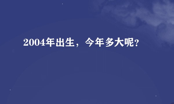 2004年出生，今年多大呢？
