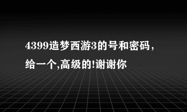 4399造梦西游3的号和密码，给一个,高级的!谢谢你