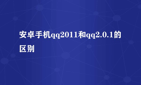 安卓手机qq2011和qq2.0.1的区别