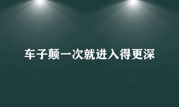车子颠一次就进入得更深