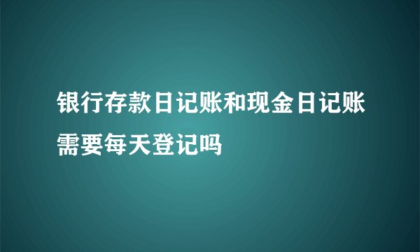 银行存款日记账和现金日记账需要每天登记吗