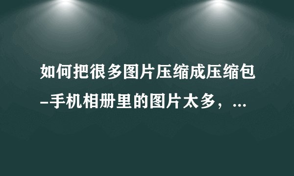 如何把很多图片压缩成压缩包-手机相册里的图片太多，想把那些图片弄成zip格式的压缩包，怎么弄？