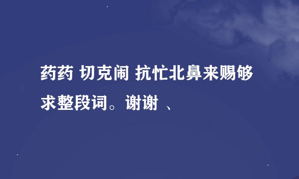 药药 切克闹 抗忙北鼻来赐够 求整段词。谢谢 、