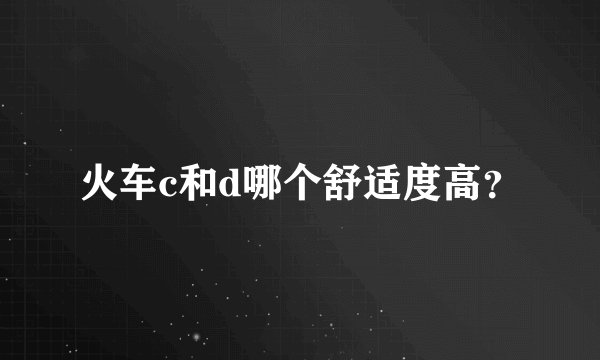 火车c和d哪个舒适度高？