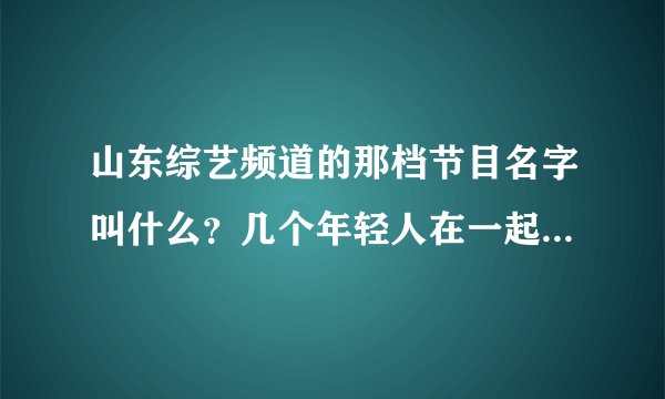 山东综艺频道的那档节目名字叫什么？几个年轻人在一起飚歌李鑫主持的。都是综艺满天星上的人。