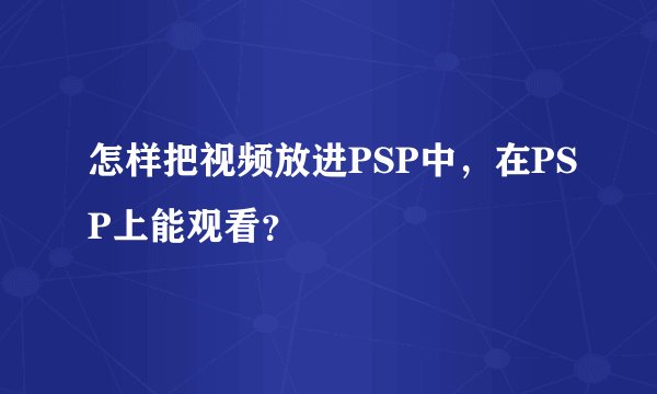 怎样把视频放进PSP中，在PSP上能观看？