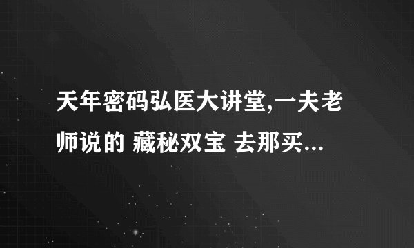 天年密码弘医大讲堂,一夫老师说的 藏秘双宝 去那买啊 那有买的???