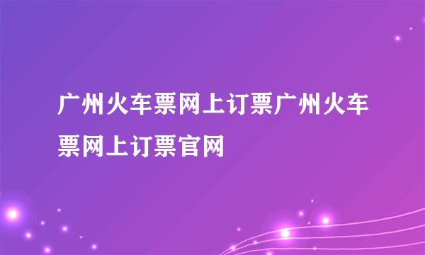 广州火车票网上订票广州火车票网上订票官网