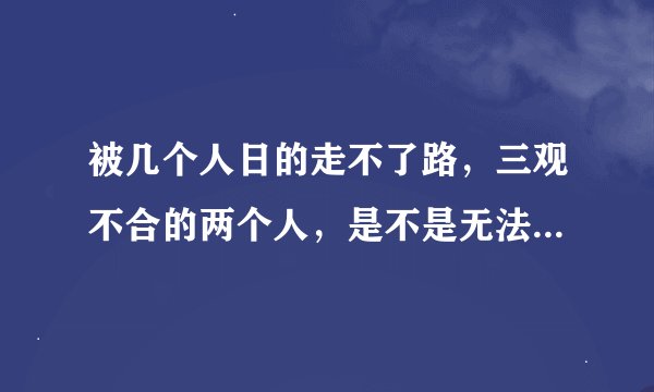 被几个人日的走不了路，三观不合的两个人，是不是无法走到一条路上？