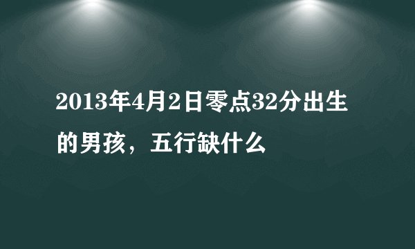 2013年4月2日零点32分出生的男孩，五行缺什么