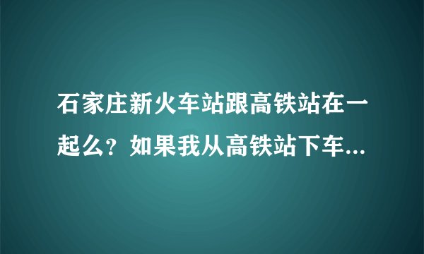 石家庄新火车站跟高铁站在一起么？如果我从高铁站下车换乘普通火车应该怎样换乘，20分钟能否到普通火车站