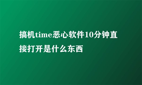 搞机time恶心软件10分钟直接打开是什么东西