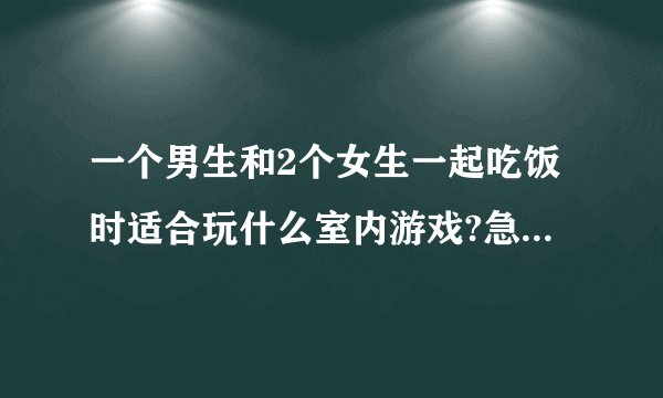 一个男生和2个女生一起吃饭时适合玩什么室内游戏?急急急,有一个女生我喜欢她，但是还没表白。（大学同学）